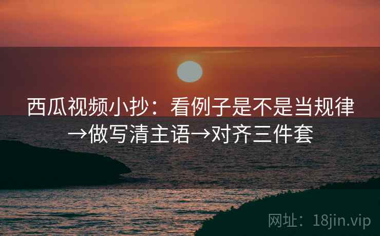 西瓜视频小抄：看例子是不是当规律→做写清主语→对齐三件套