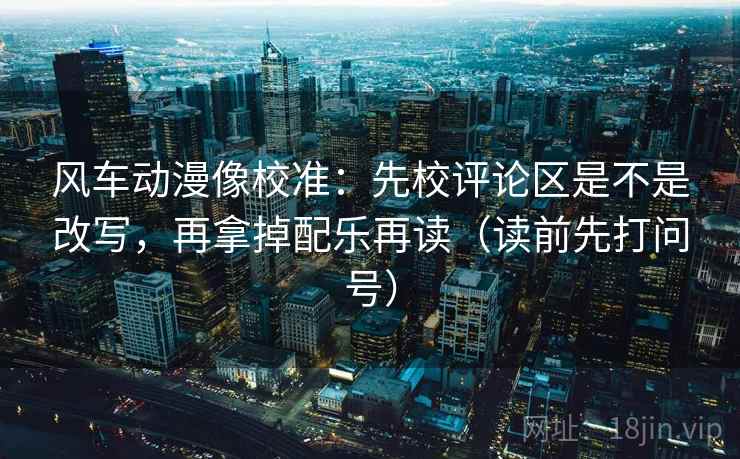 风车动漫像校准：先校评论区是不是改写，再拿掉配乐再读（读前先打问号）