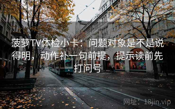 菠萝TV体检小卡：问题对象是不是说得明，动作补一句前提，提示读前先打问号