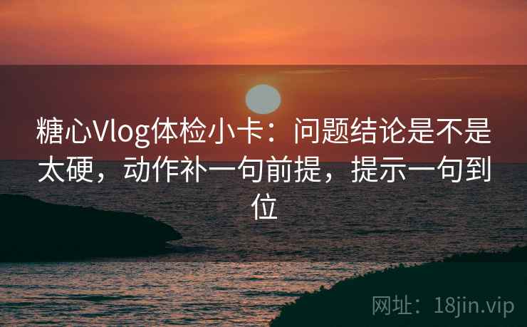 糖心Vlog体检小卡：问题结论是不是太硬，动作补一句前提，提示一句到位