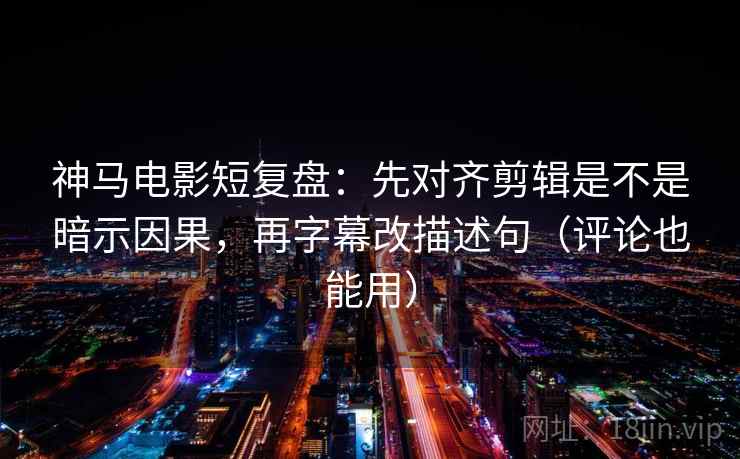 神马电影短复盘：先对齐剪辑是不是暗示因果，再字幕改描述句（评论也能用）