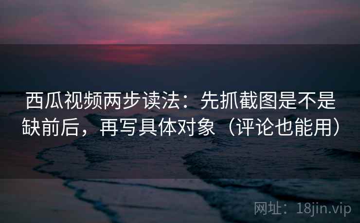 西瓜视频两步读法:先抓截图是不是缺前后,再写具体对象(评论也能用) 西瓜视频两步读法:先抓截图是不是缺前后,再写具体对象(评论也能用)