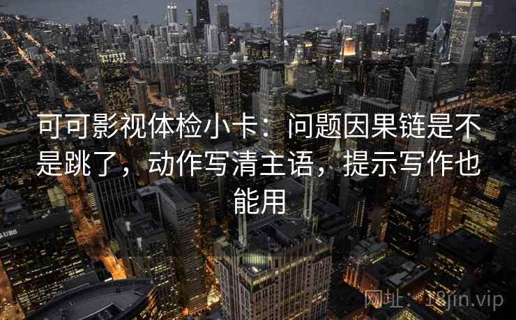 可可影视体检小卡：问题因果链是不是跳了，动作写清主语，提示写作也能用