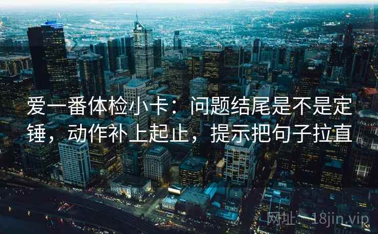 爱一番体检小卡：问题结尾是不是定锤，动作补上起止，提示把句子拉直