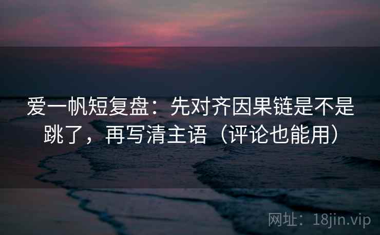 爱一帆短复盘：先对齐因果链是不是跳了，再写清主语（评论也能用）
