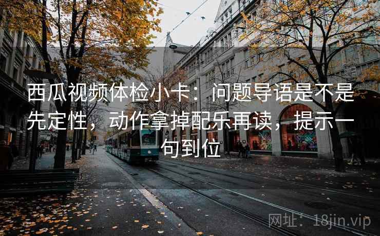 西瓜视频体检小卡:问题导语是不是先定性,动作拿掉配乐再读,提示一句到位 西瓜视频体检小卡:问题导语是不是先定性,动作拿掉配乐再读,提示一句到位