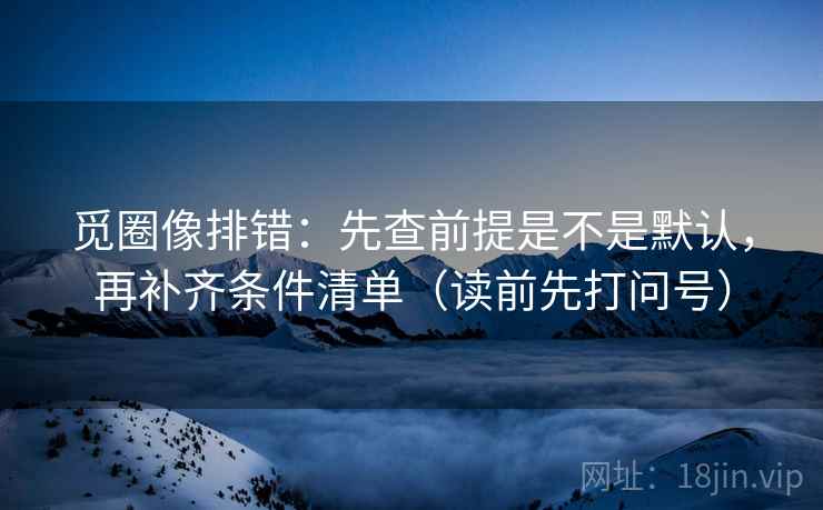 觅圈像排错:先查前提是不是默认,再补齐条件清单(读前先打问号) 觅圈像排错:先查前提是不是默认,再补齐条件清单(读前先打问号)