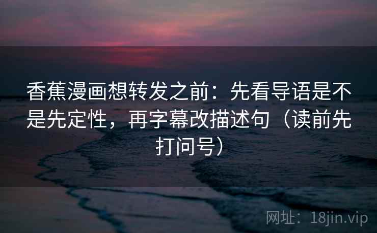 香蕉漫画想转发之前：先看导语是不是先定性，再字幕改描述句（读前先打问号）