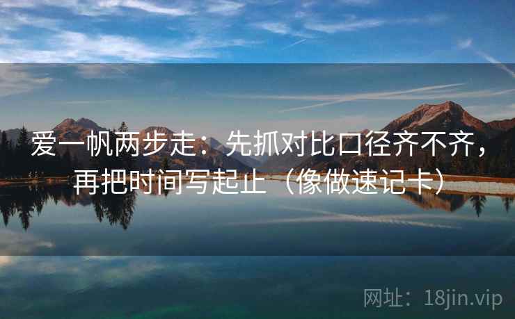 爱一帆两步走：先抓对比口径齐不齐，再把时间写起止（像做速记卡）