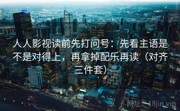 人人影视读前先打问号：先看主语是不是对得上，再拿掉配乐再读（对齐三件套）