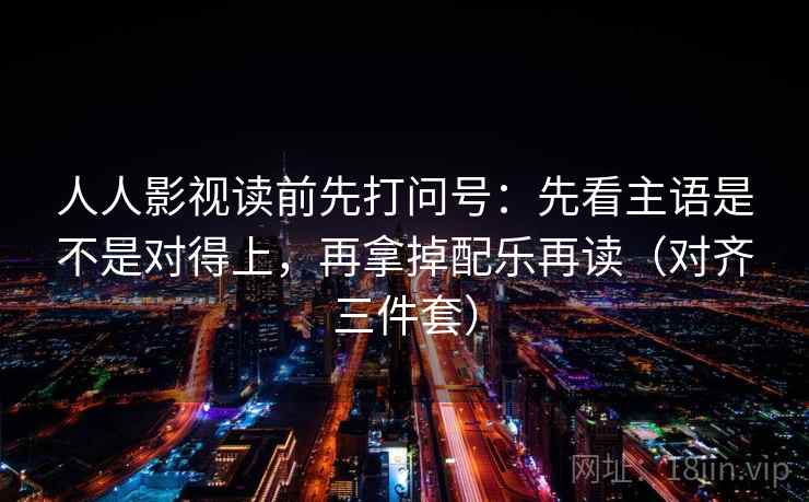 人人影视读前先打问号：先看主语是不是对得上，再拿掉配乐再读（对齐三件套）