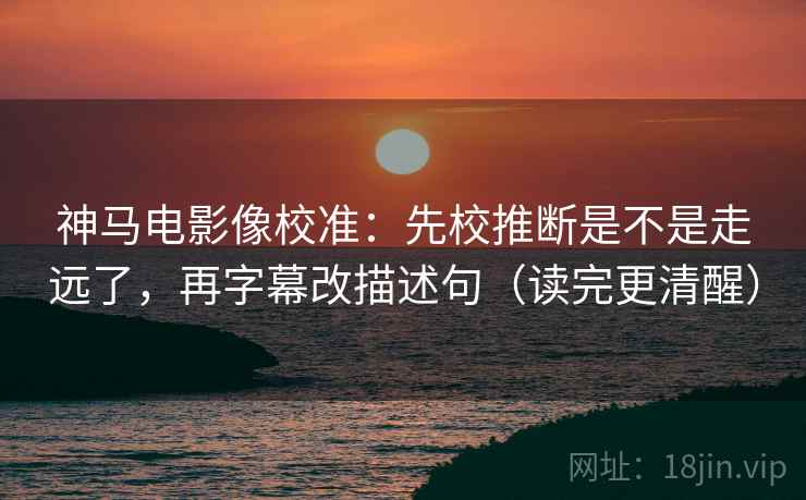 神马电影像校准：先校推断是不是走远了，再字幕改描述句（读完更清醒）