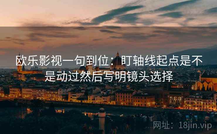 欧乐影视一句到位:盯轴线起点是不是动过然后写明镜头选择 欧乐影视一句到位:盯轴线起点是不是动过然后写明镜头选择