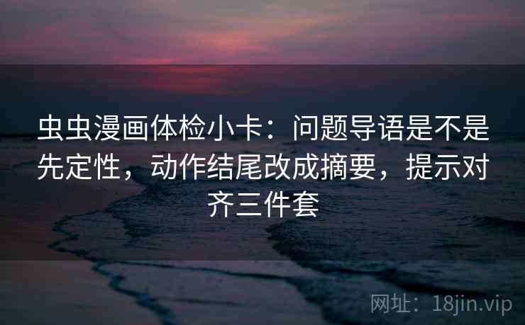 虫虫漫画体检小卡:问题导语是不是先定性,动作结尾改成摘要,提示对齐三件套 虫虫漫画体检小卡:问题导语是不是先定性,动作结尾改成摘要,提示对齐三件套