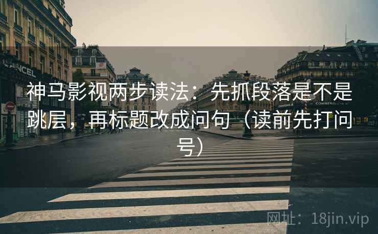 神马影视两步读法：先抓段落是不是跳层，再标题改成问句（读前先打问号）