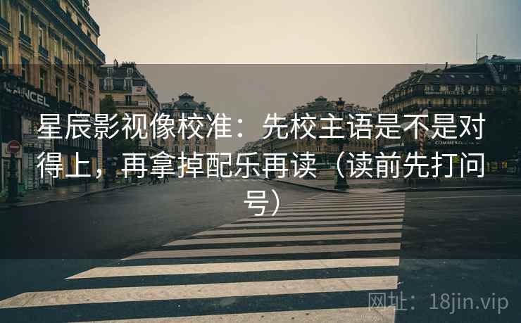 星辰影视像校准：先校主语是不是对得上，再拿掉配乐再读（读前先打问号）