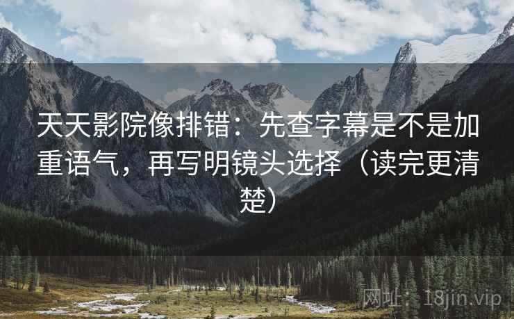 天天影院像排错：先查字幕是不是加重语气，再写明镜头选择（读完更清楚）