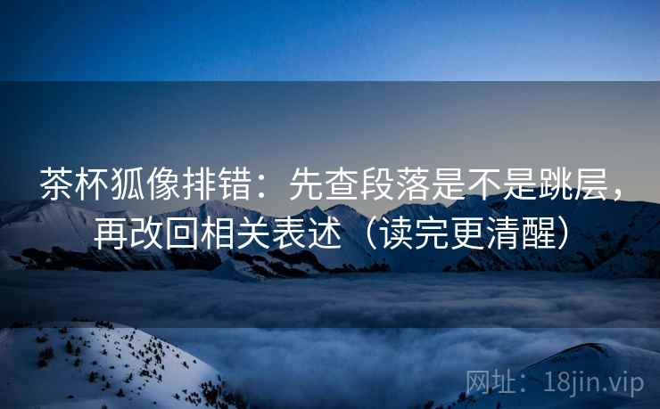 茶杯狐像排错：先查段落是不是跳层，再改回相关表述（读完更清醒）