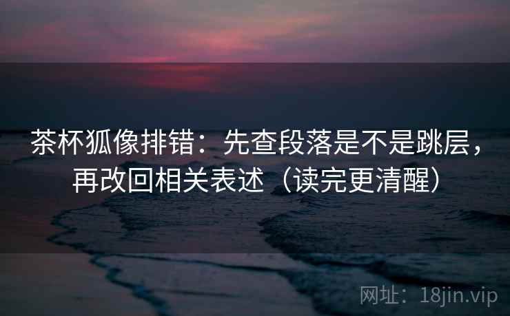 茶杯狐像排错：先查段落是不是跳层，再改回相关表述（读完更清醒）