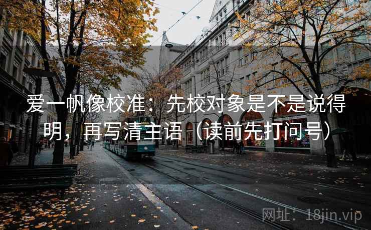 爱一帆像校准：先校对象是不是说得明，再写清主语（读前先打问号）