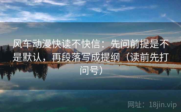 风车动漫快读不快信：先问前提是不是默认，再段落写成提纲（读前先打问号）