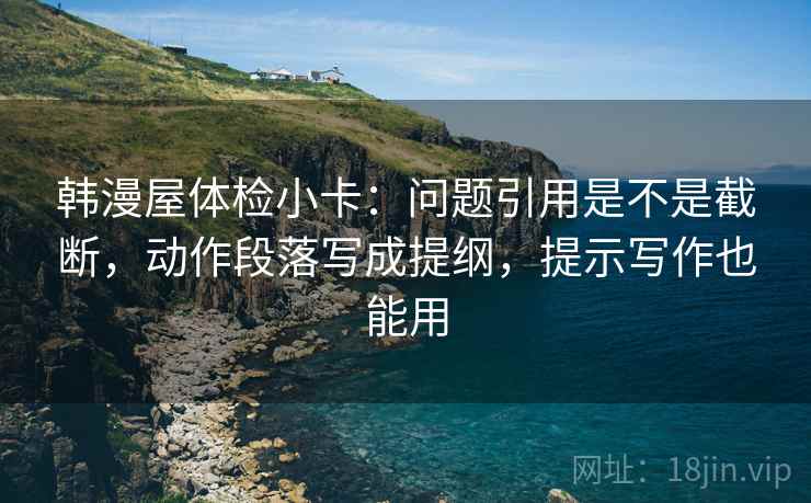 韩漫屋体检小卡：问题引用是不是截断，动作段落写成提纲，提示写作也能用